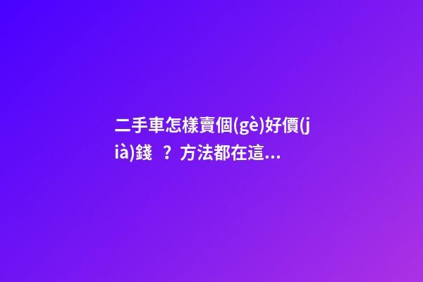 二手車怎樣賣個(gè)好價(jià)錢？方法都在這里了